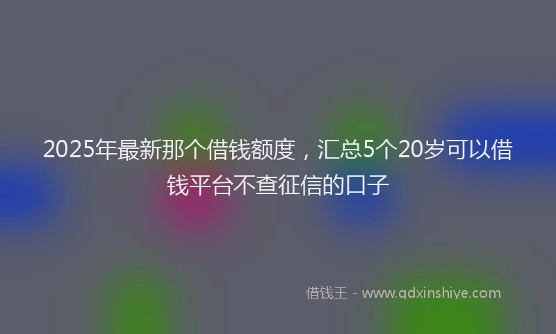 2025年最新那个借钱额度，汇总5个20岁可以借钱平台不查征信的口子