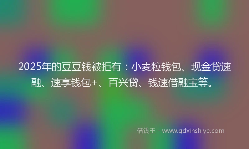 2025年的豆豆钱被拒有：小麦粒钱包、现金贷速融、速享钱包+、百兴贷、钱速借融宝等。