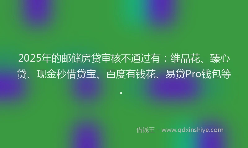 2025年的邮储房贷审核不通过有：维品花、臻心贷、现金秒借贷宝、百度有钱花、易贷Pro钱包等。