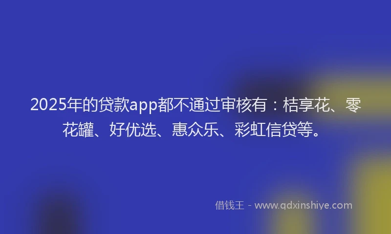 2025年的贷款app都不通过审核有：桔享花、零花罐、好优选、惠众乐、彩虹信贷等。