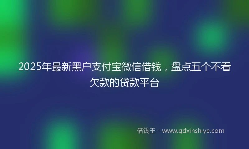 2025年最新黑户支付宝微信借钱，盘点五个不看欠款的贷款平台