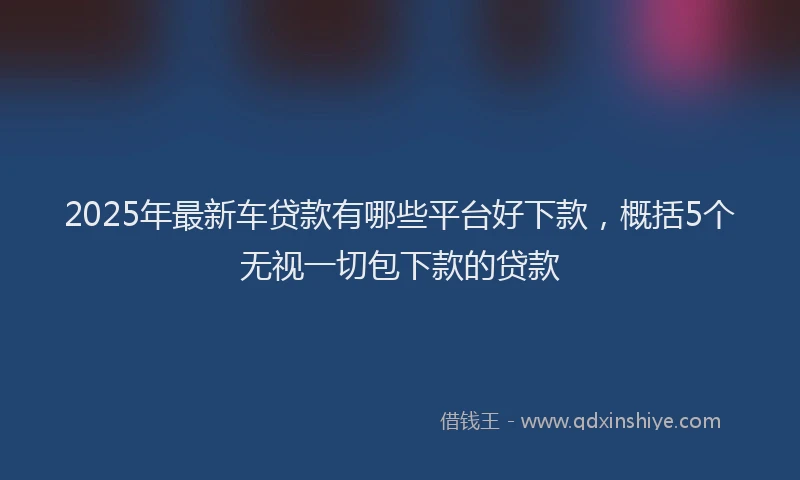 2025年最新车贷款有哪些平台好下款，概括5个无视一切包下款的贷款