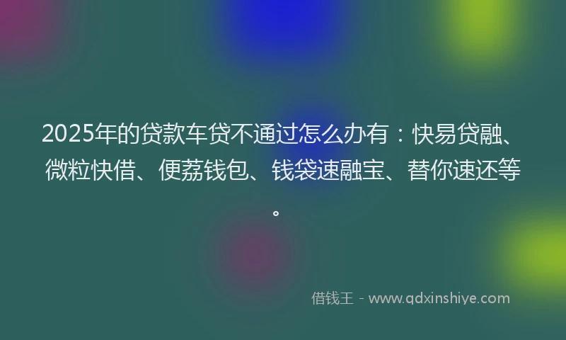 2025年的贷款车贷不通过怎么办有：快易贷融、微粒快借、便荔钱包、钱袋速融宝、替你速还等。