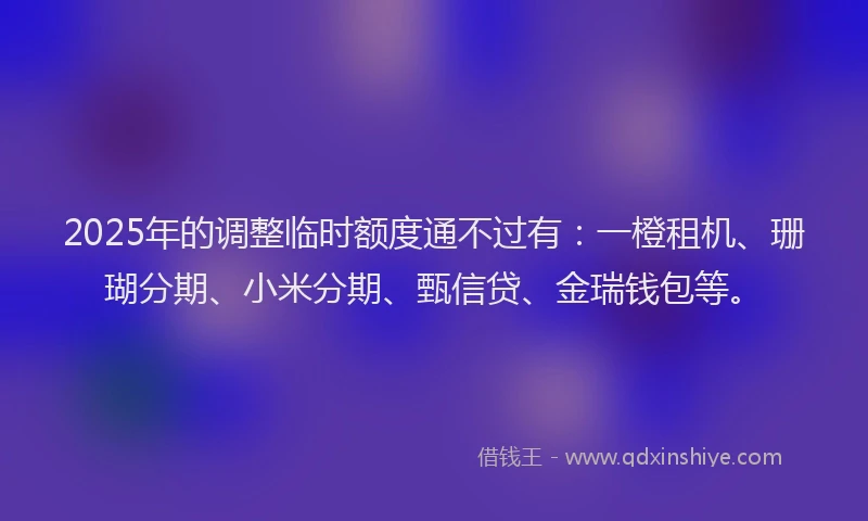 2025年的调整临时额度通不过有：一橙租机、珊瑚分期、小米分期、甄信贷、金瑞钱包等。