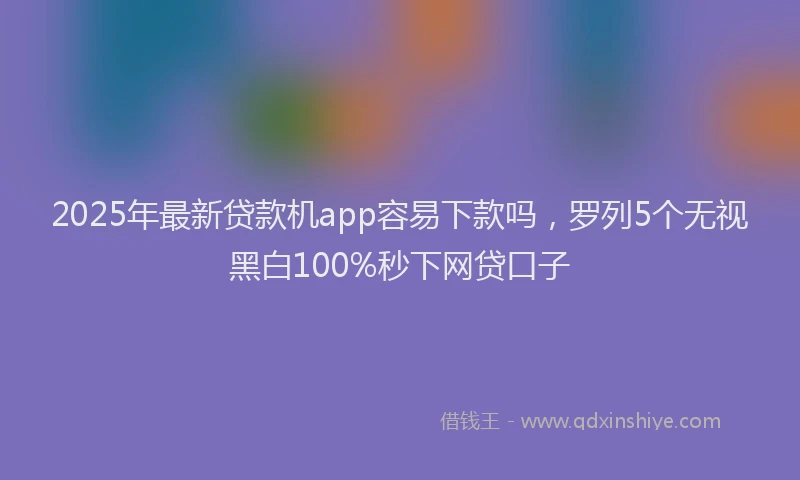 2025年最新贷款机app容易下款吗，罗列5个无视黑白100%秒下网贷口子