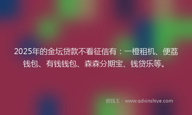 2025年的金坛贷款不看征信有：一橙租机、便荔钱包、有钱钱包、森森分期宝、钱贷乐等。