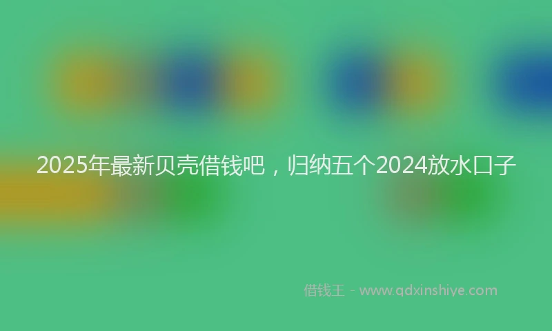 2025年最新贝壳借钱吧，归纳五个2024放水口子