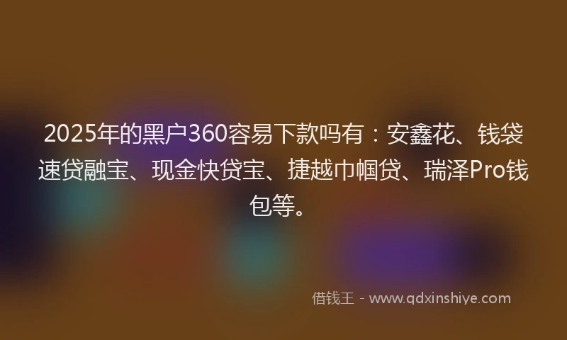 2025年的黑户360容易下款吗有：安鑫花、钱袋速贷融宝、现金快贷宝、捷越巾帼贷、瑞泽Pro钱包等。
