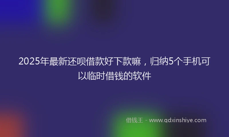 2025年最新还呗借款好下款嘛，归纳5个手机可以临时借钱的软件