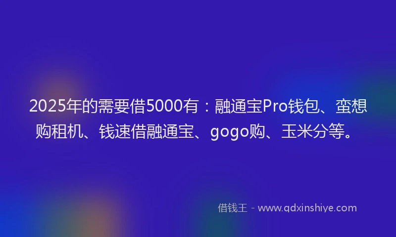 2025年的需要借5000有：融通宝Pro钱包、蛮想购租机、钱速借融通宝、gogo购、玉米分等。