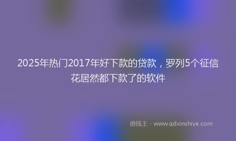 2025年热门2017年好下款的贷款，罗列5个征信花居然都下款了的软件