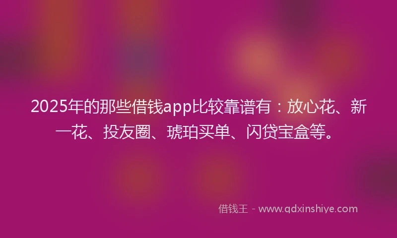 2025年的那些借钱app比较靠谱有：放心花、新一花、投友圈、琥珀买单、闪贷宝盒等。