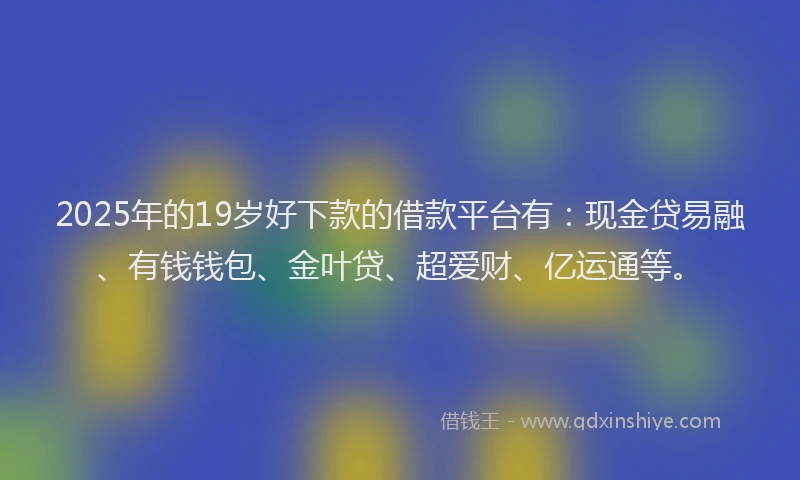 2025年的19岁好下款的借款平台有：现金贷易融、有钱钱包、金叶贷、超爱财、亿运通等。