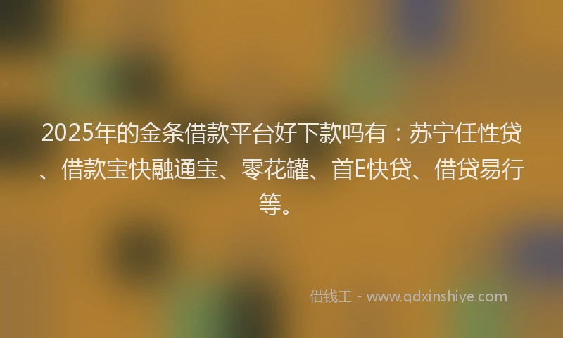 2025年的金条借款平台好下款吗有：苏宁任性贷、借款宝快融通宝、零花罐、首E快贷、借贷易行等。
