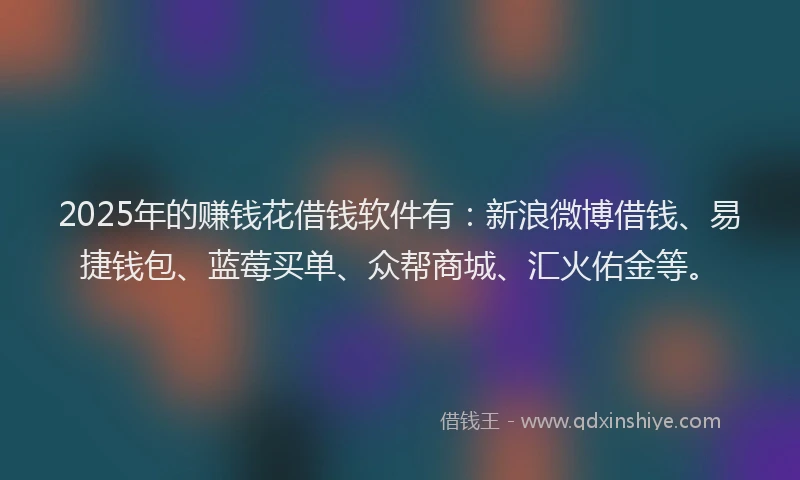 2025年的赚钱花借钱软件有：新浪微博借钱、易捷钱包、蓝莓买单、众帮商城、汇火佑金等。