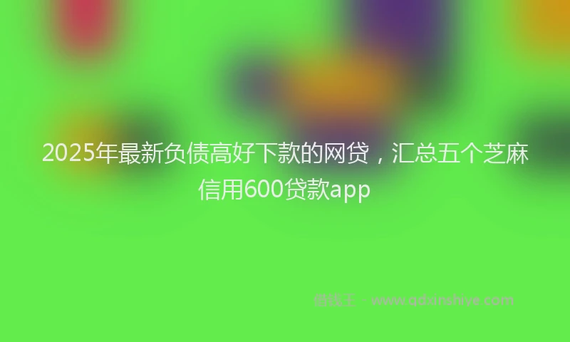 2025年最新负债高好下款的网贷，汇总五个芝麻信用600贷款app