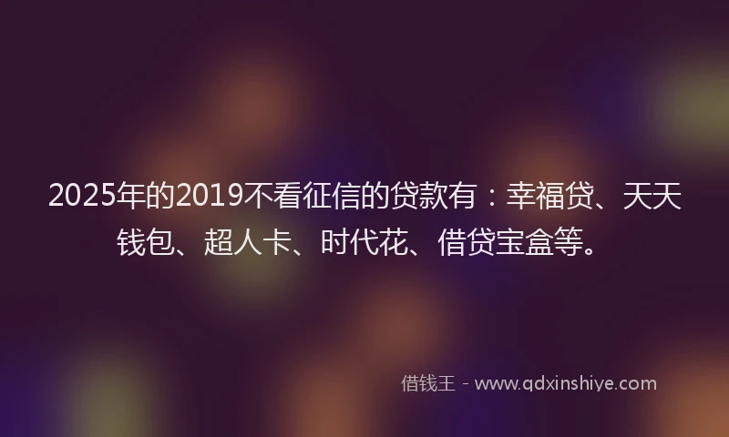 2025年的2019不看征信的贷款有：幸福贷、天天钱包、超人卡、时代花、借贷宝盒等。