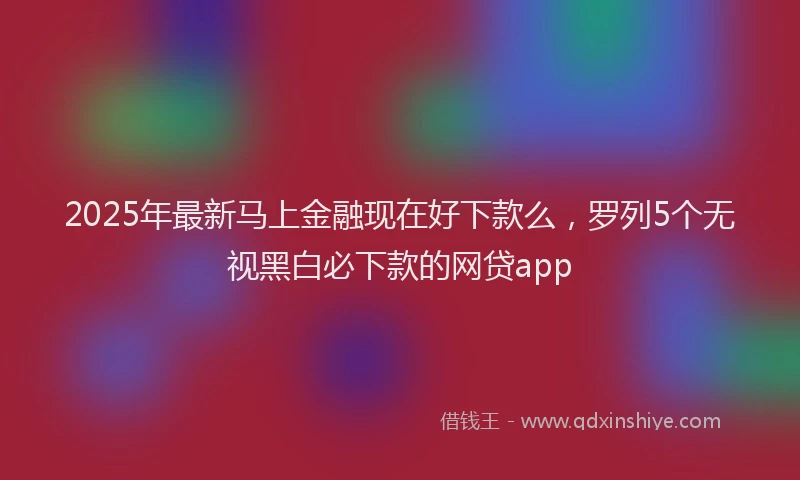 2025年最新马上金融现在好下款么，罗列5个无视黑白必下款的网贷app