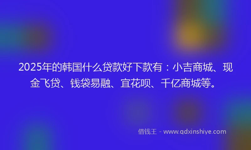 2025年的韩国什么贷款好下款有：小吉商城、现金飞贷、钱袋易融、宜花呗、千亿商城等。