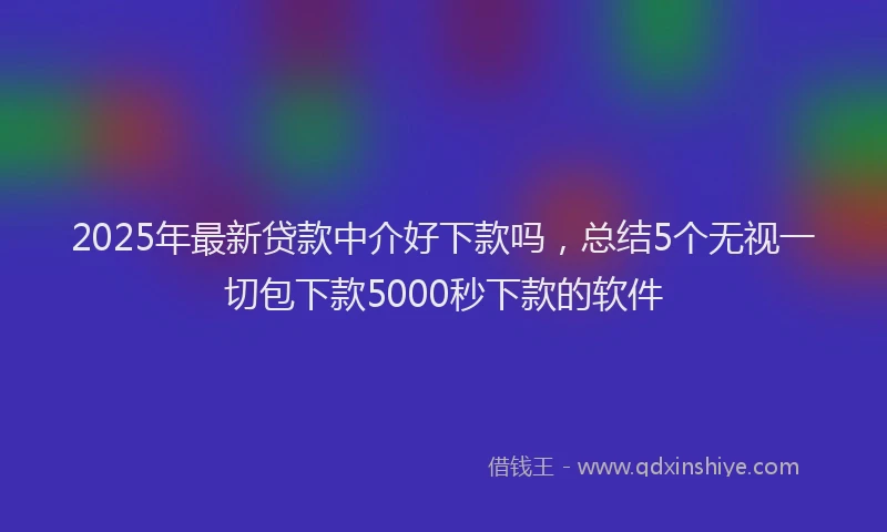 2025年最新贷款中介好下款吗，总结5个无视一切包下款5000秒下款的软件