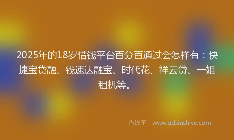 2025年的18岁借钱平台百分百通过会怎样有：快捷宝贷融、钱速达融宝、时代花、祥云贷、一姐租机等。