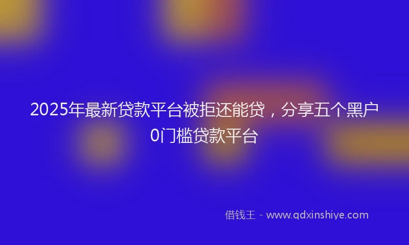 2025年最新贷款平台被拒还能贷，分享五个黑户0门槛贷款平台