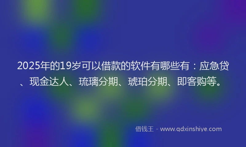 2025年的19岁可以借款的软件有哪些有：应急贷、现金达人、琉璃分期、琥珀分期、即客购等。