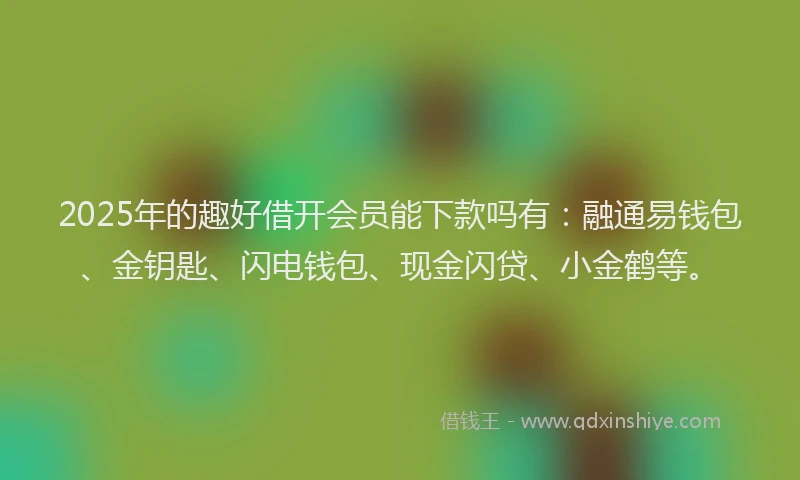 2025年的趣好借开会员能下款吗有：融通易钱包、金钥匙、闪电钱包、现金闪贷、小金鹤等。