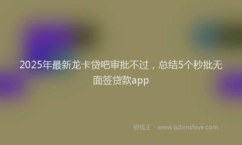 2025年最新龙卡贷吧审批不过，总结5个秒批无面签贷款app