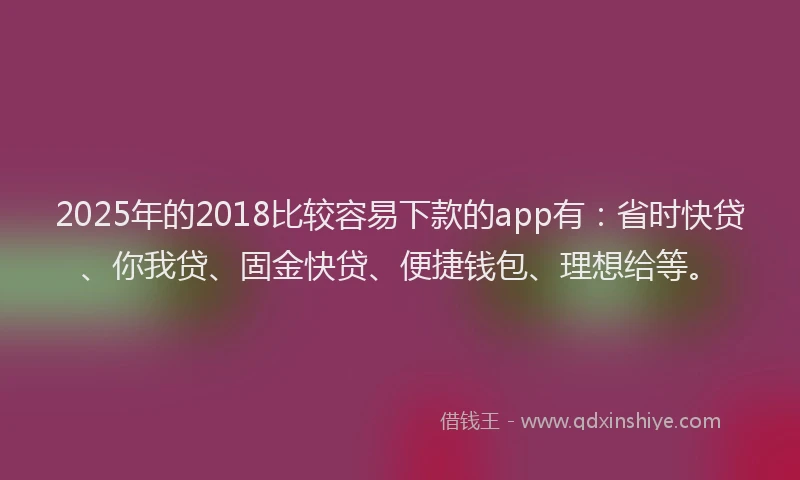 2025年的2018比较容易下款的app有：省时快贷、你我贷、固金快贷、便捷钱包、理想给等。