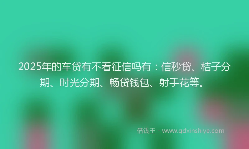 2025年的车贷有不看征信吗有：信秒贷、桔子分期、时光分期、畅贷钱包、射手花等。