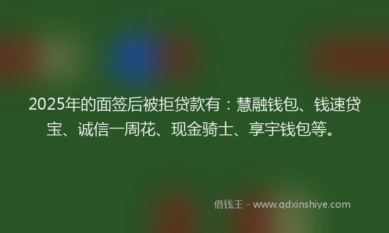 2025年的面签后被拒贷款有：慧融钱包、钱速贷宝、诚信一周花、现金骑士、享宇钱包等。