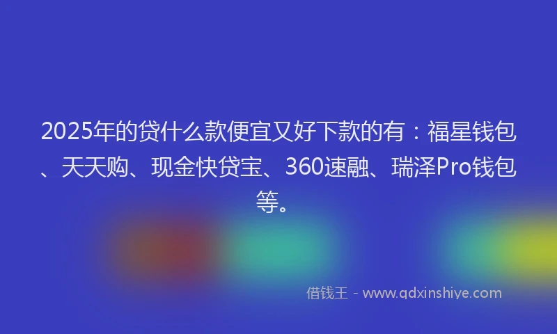 2025年的贷什么款便宜又好下款的有：福星钱包、天天购、现金快贷宝、360速融、瑞泽Pro钱包等。