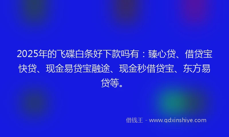 2025年的飞碟白条好下款吗有：臻心贷、借贷宝快贷、现金易贷宝融途、现金秒借贷宝、东方易贷等。
