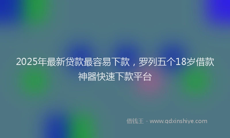 2025年最新贷款最容易下款，罗列五个18岁借款神器快速下款平台
