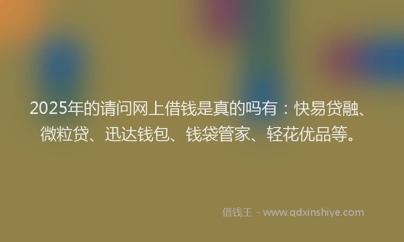 2025年的请问网上借钱是真的吗有：快易贷融、微粒贷、迅达钱包、钱袋管家、轻花优品等。