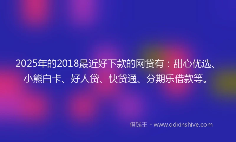 2025年的2018最近好下款的网贷有：甜心优选、小熊白卡、好人贷、快贷通、分期乐借款等。