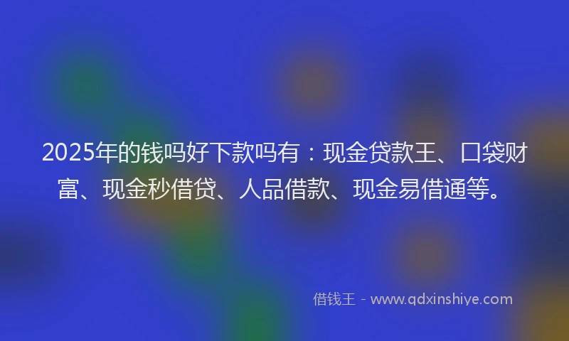 2025年的钱吗好下款吗有：现金贷款王、口袋财富、现金秒借贷、人品借款、现金易借通等。
