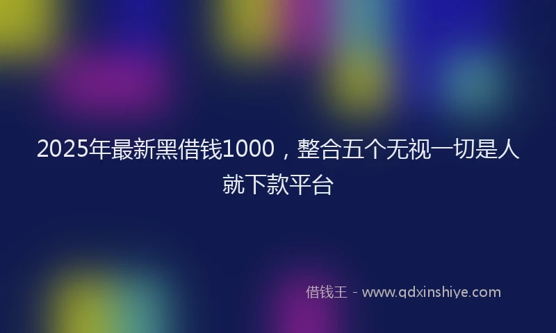 2025年最新黑借钱1000，整合五个无视一切是人就下款平台