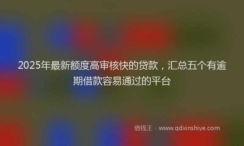 2025年最新额度高审核快的贷款，汇总五个有逾期借款容易通过的平台