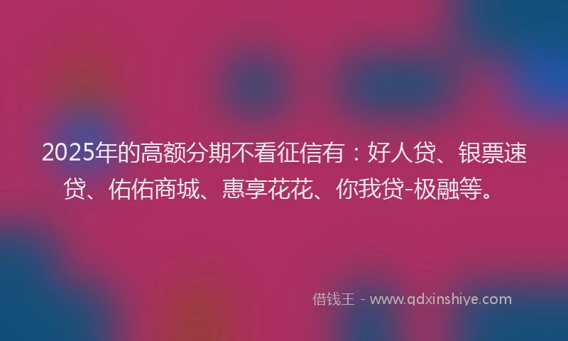 2025年的高额分期不看征信有：好人贷、银票速贷、佑佑商城、惠享花花、你我贷-极融等。