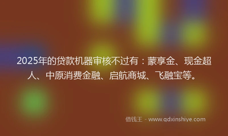 2025年的贷款机器审核不过有：蒙享金、现金超人、中原消费金融、启航商城、飞融宝等。