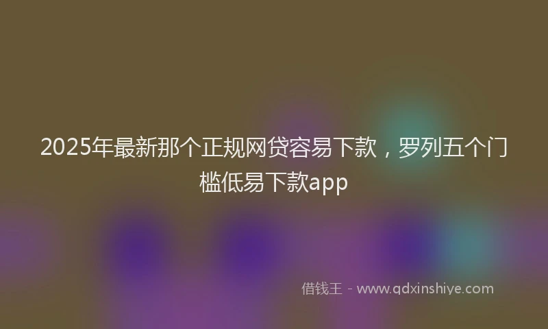 2025年最新那个正规网贷容易下款，罗列五个门槛低易下款app