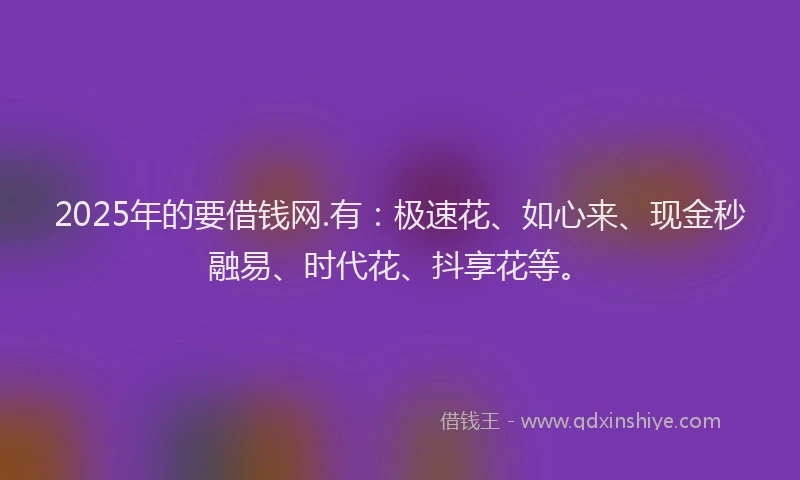 2025年的要借钱网.有：极速花、如心来、现金秒融易、时代花、抖享花等。