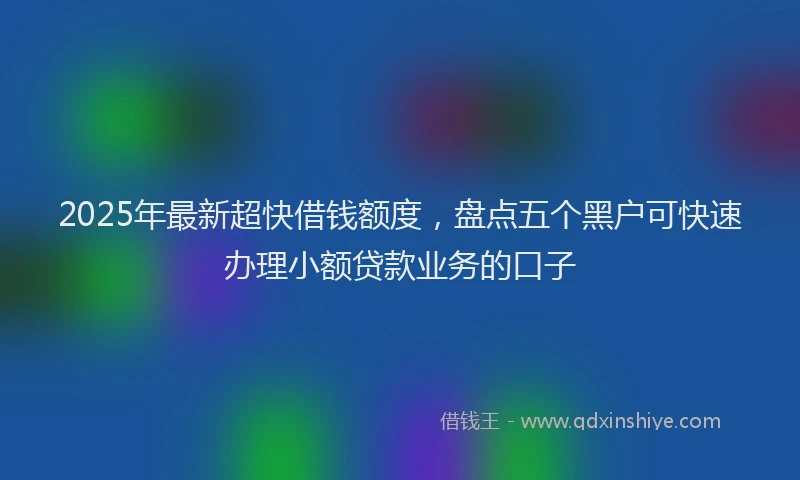 2025年最新超快借钱额度，盘点五个黑户可快速办理小额贷款业务的口子