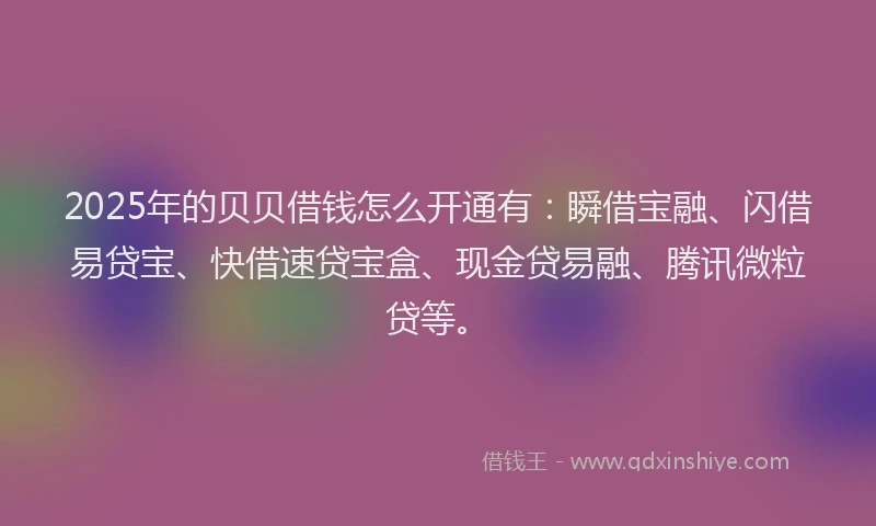 2025年的贝贝借钱怎么开通有：瞬借宝融、闪借易贷宝、快借速贷宝盒、现金贷易融、腾讯微粒贷等。