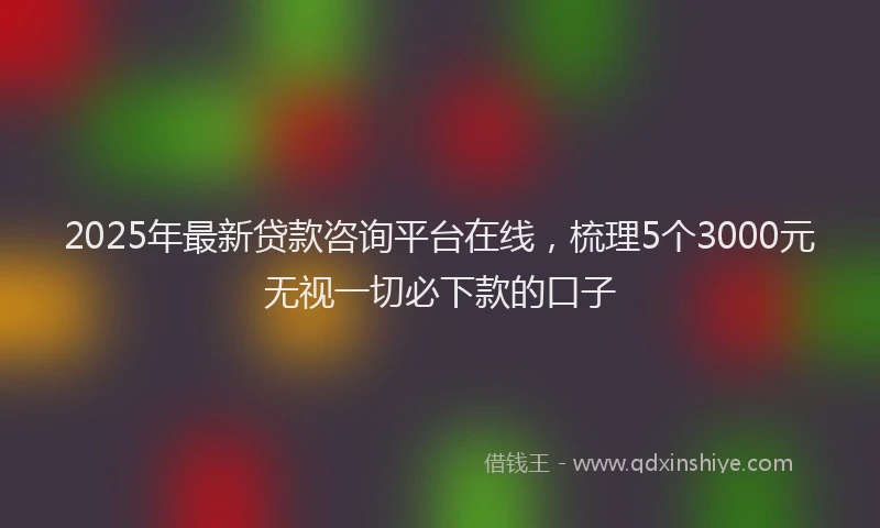 2025年最新贷款咨询平台在线，梳理5个3000元无视一切必下款的口子