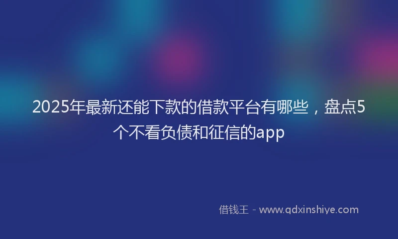 2025年最新还能下款的借款平台有哪些，盘点5个不看负债和征信的app