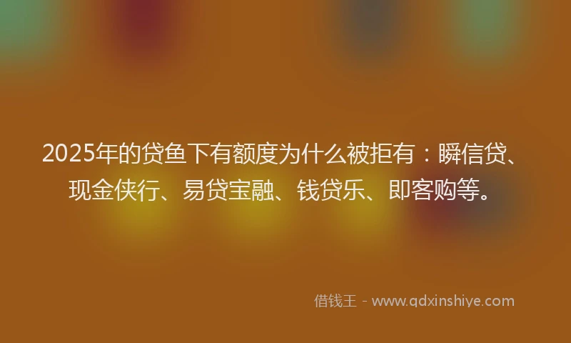 2025年的贷鱼下有额度为什么被拒有：瞬信贷、现金侠行、易贷宝融、钱贷乐、即客购等。