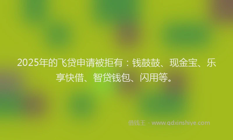 2025年的飞贷申请被拒有：钱鼓鼓、现金宝、乐享快借、智贷钱包、闪用等。